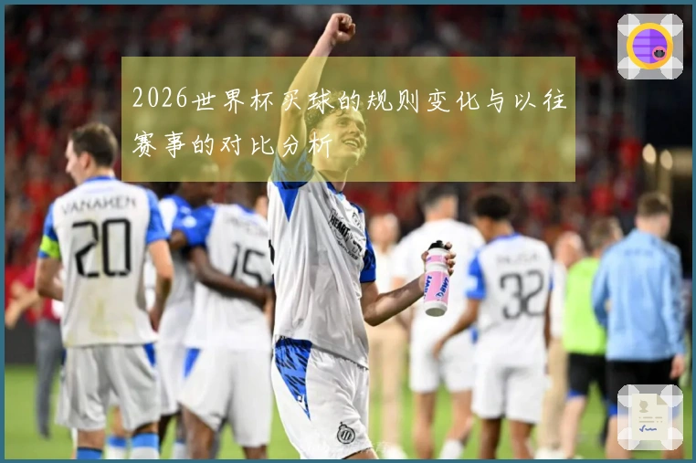 2026世界杯买球的规则变化与以往赛事的对比分析