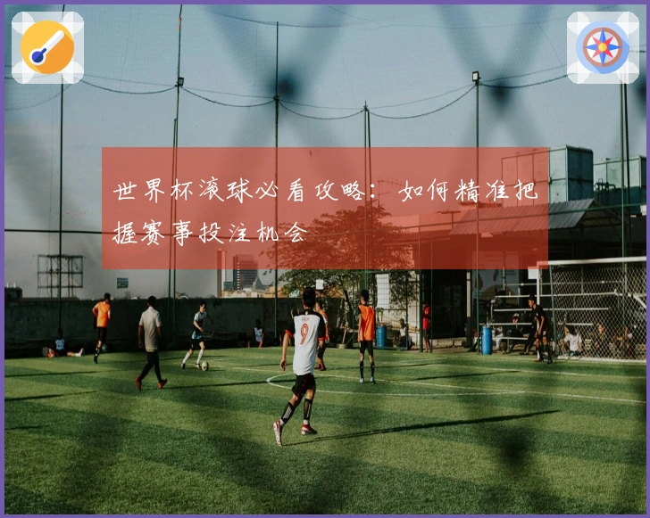 世界杯滚球必看攻略：如何精准把握赛事投注机会