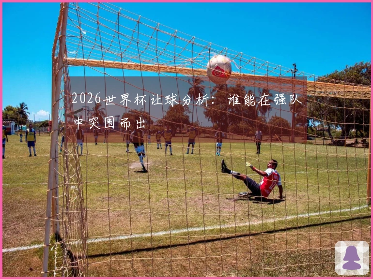 2026世界杯让球分析：谁能在强队中突围而出