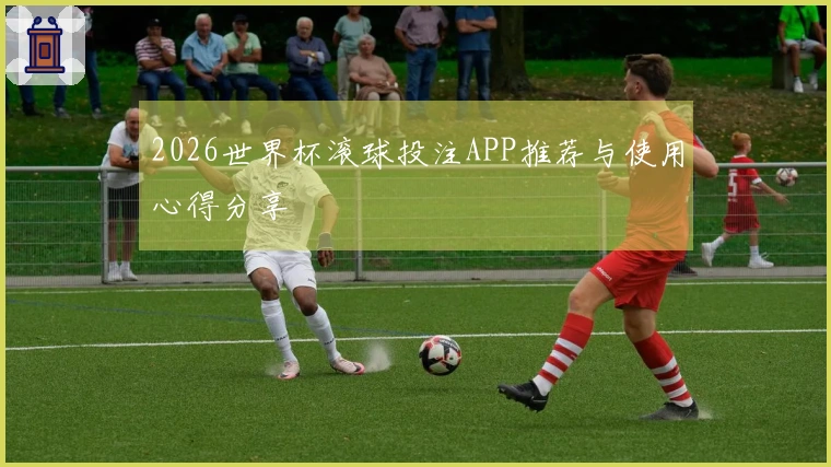 2026世界杯滚球投注APP推荐与使用心得分享