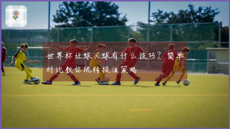 世界杯让球买球有什么技巧？简单对比教你玩转投注策略